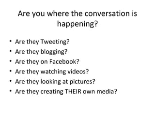 Are you where the conversation is
              happening?
•   Are they Tweeting?
•   Are they blogging?
•   Are they on Facebook?
•   Are they watching videos?
•   Are they looking at pictures?
•   Are they creating THEIR own media?
 