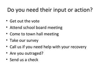 Do you need their input or action?
•   Get out the vote
•   Attend school board meeting
•   Come to town hall meeting
•   Take our survey
•   Call us if you need help with your recovery
•   Are you outraged?
•   Send us a check
 