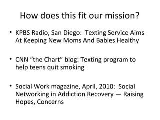 How does this fit our mission?
• KPBS Radio, San Diego: Texting Service Aims
  At Keeping New Moms And Babies Healthy

• CNN “the Chart” blog: Texting program to
  help teens quit smoking

• Social Work magazine, April, 2010: Social
  Networking in Addiction Recovery — Raising
  Hopes, Concerns
 