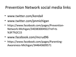 Prevention Network social media links
• www.twitter.com/kendail
• www.twitter.com/pnmichigan
• https://www.facebook.com/pages/Prevention-
  Network-Michigan/340383004922?ref=ts
  %3F7%2C15
• www.facebook.com/mcrud96
• https://www.facebook.com/pages/Parenting-
  Awareness-Michigan/344643609571
 