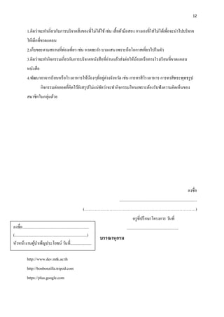 12
1.คิดว่าจะทาเกี่ยวกับการบริจาคสิ่งของที่ไม่ได้ใช้เช่น เสื้อผ้ามือสอง กางเกงที่ใส่ไม่ได้เพื่อจะนาไปบริจาค
ให้เด็กที่ขาดแคลน
2.เก็บขยะตามสถานที่ท่องเที่ยว เช่น หาดชะอา บางแสน เพราะถือโอกาสเที่ยวไปในตัว
3.คิดว่าจะทากิจกรรมเกี่ยวกับการบริจาคหนังสือที่อ่านแล้วส่งต่อให้น้องหรือทางโรงเรียนที่ขาดแคลน
หนังสือ
4.พัฒนาอาคารเรียนหรือโรงอาหารให้น้องๆที่อยู่ต่างจังหวัด เช่น การทาสีโรงอาหาร การทาสีพระพุทธรูป
กิจกรรมต่อยอดที่คิดไว้ยังสรุปไม่แน่ชัดว่าจะทากิจกรรมไหนเพราะต้องรับฟังความคิดเห็นของ
สมาชิกในกลุ่มด้วย
ลงชื่อ
..............................................................................
(…………………………………………………………………………)
ครูที่ปรึกษาโครงการ วันที่
....................................................
บรรณานุกรม
http://www.dev.mtk.ac.th
http://bonbonzilla.tripod.com
https://plus.google.com
ลงชื่อ...................................................................
(.........................................................................)
หัวหน้างานผู้บาเพ็ญประโยชน์ วันที่.....................
 