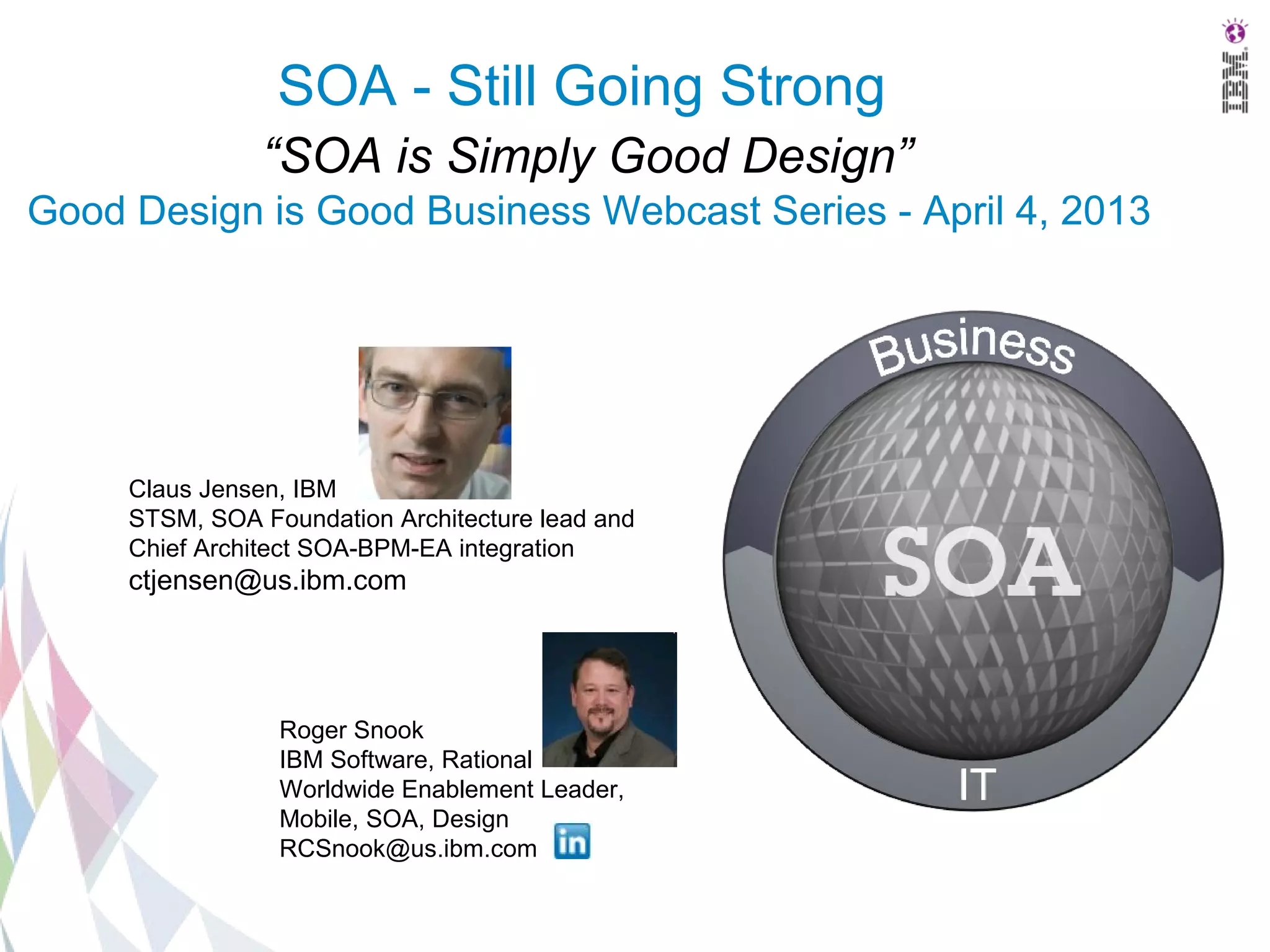 SOA - Still Going Strong
                “SOA is Simply Good Design”
Good Design is Good Business Webcast Series - April 4, 2013




     Claus Jensen, IBM
     STSM, SOA Foundation Architecture lead and
     Chief Architect SOA-BPM-EA integration
     ctjensen@us.ibm.com




                 Roger Snook
                 IBM Software, Rational
                 Worldwide Enablement Leader,
                 Mobile, SOA, Design
                 RCSnook@us.ibm.com
 