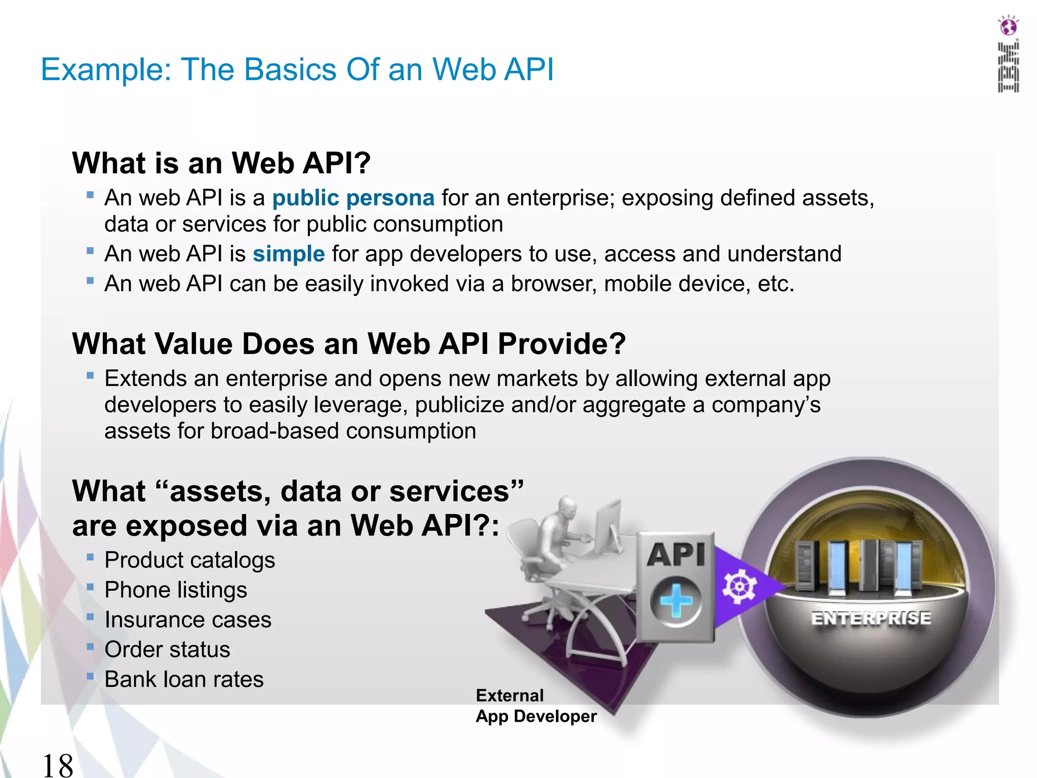Example: The Basics Of an Web API

  What is an Web API?
      An web API is a public persona for an enterprise; exposing defined assets,
       data or services for public consumption
      An web API is simple for app developers to use, access and understand
      An web API can be easily invoked via a browser, mobile device, etc.

  What Value Does an Web API Provide?
      Extends an enterprise and opens new markets by allowing external app
       developers to easily leverage, publicize and/or aggregate a company’s
       assets for broad-based consumption

  What “assets, data or services”
  are exposed via an Web API?:
        Product catalogs
        Phone listings
        Insurance cases
        Order status
        Bank loan rates
                                          External
                                          App Developer


18
 