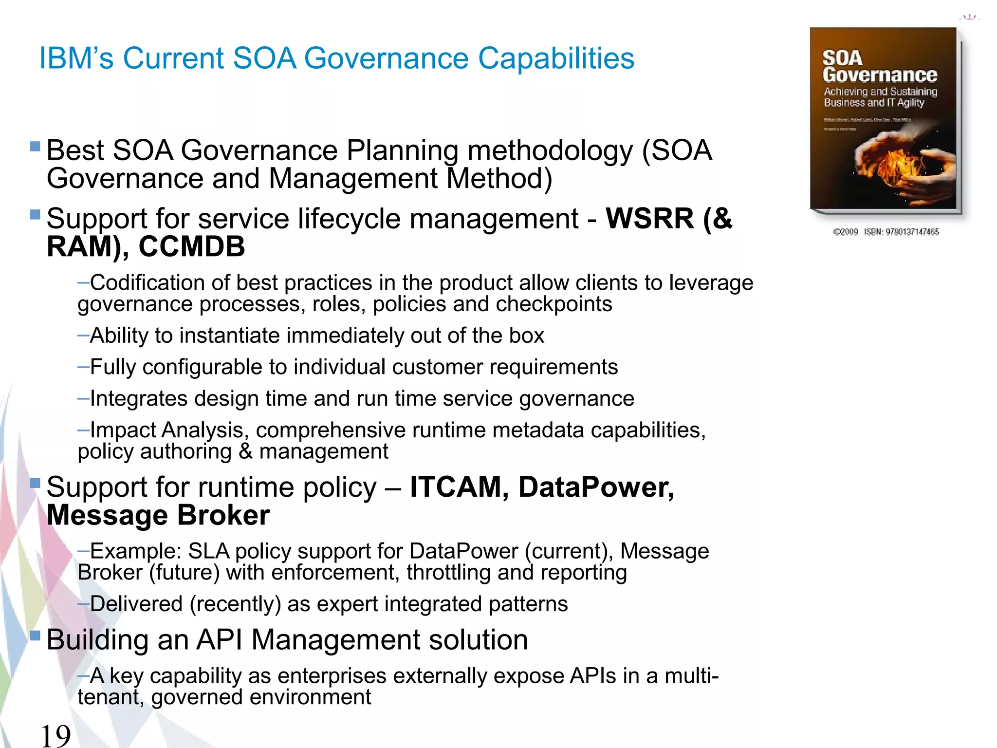 IBM’s Current SOA Governance Capabilities

 Best SOA Governance Planning methodology (SOA
  Governance and Management Method)
 Support for service lifecycle management - WSRR (&
  RAM), CCMDB
     –Codification of best practices in the product allow clients to leverage
     governance processes, roles, policies and checkpoints
     –Ability to instantiate immediately out of the box
     –Fully configurable to individual customer requirements
     –Integrates design time and run time service governance
     –Impact Analysis, comprehensive runtime metadata capabilities,
     policy authoring & management
 Support for runtime policy – ITCAM, DataPower,
 Message Broker
     –Example: SLA policy support for DataPower (current), Message
     Broker (future) with enforcement, throttling and reporting
     –Delivered (recently) as expert integrated patterns
 Building an API Management solution
     –A key capability as enterprises externally expose APIs in a multi-
     tenant, governed environment
19
 