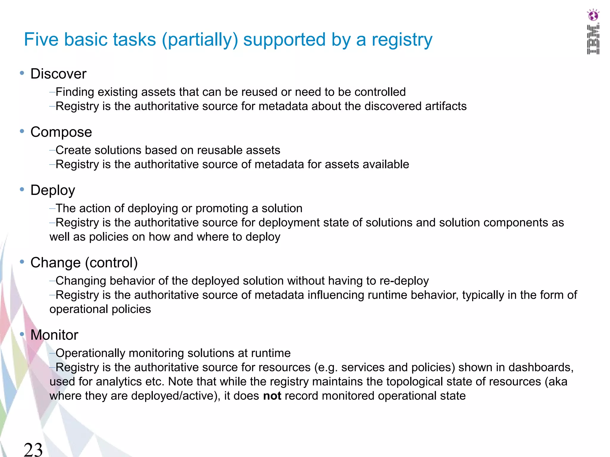 Five basic tasks (partially) supported by a registry
• Discover
     –Finding existing assets that can be reused or need to be controlled
     –Registry is the authoritative source for metadata about the discovered artifacts

• Compose
     –Create solutions based on reusable assets
     –Registry is the authoritative source of metadata for assets available

• Deploy
     –The action of deploying or promoting a solution
     –Registry is the authoritative source for deployment state of solutions and solution components as
     well as policies on how and where to deploy

• Change (control)
     –Changing behavior of the deployed solution without having to re-deploy
     –Registry is the authoritative source of metadata influencing runtime behavior, typically in the form of
     operational policies

• Monitor
     –Operationally monitoring solutions at runtime
     –Registry is the authoritative source for resources (e.g. services and policies) shown in dashboards,
     used for analytics etc. Note that while the registry maintains the topological state of resources (aka
     where they are deployed/active), it does not record monitored operational state



23
 