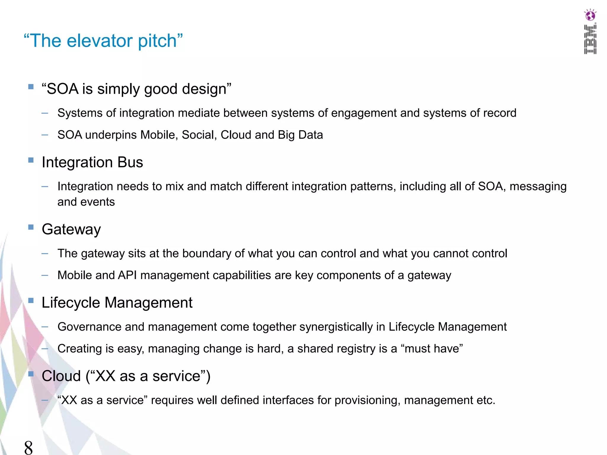 “The elevator pitch”

 “SOA is simply good design”
    – Systems of integration mediate between systems of engagement and systems of record
    – SOA underpins Mobile, Social, Cloud and Big Data

 Integration Bus
    – Integration needs to mix and match different integration patterns, including all of SOA, messaging
      and events

 Gateway
    – The gateway sits at the boundary of what you can control and what you cannot control
    – Mobile and API management capabilities are key components of a gateway

 Lifecycle Management
    – Governance and management come together synergistically in Lifecycle Management
    – Creating is easy, managing change is hard, a shared registry is a “must have”

 Cloud (“XX as a service”)
    – “XX as a service” requires well defined interfaces for provisioning, management etc.



8
 