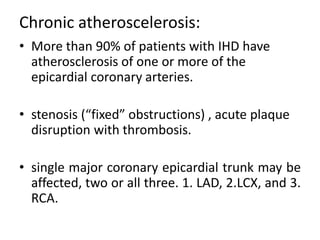 Chronic atheroscelerosis:
• More than 90% of patients with IHD have
atherosclerosis of one or more of the
epicardial coronary arteries.
• stenosis (“fixed” obstructions) , acute plaque
disruption with thrombosis.
• single major coronary epicardial trunk may be
affected, two or all three. 1. LAD, 2.LCX, and 3.
RCA.
 