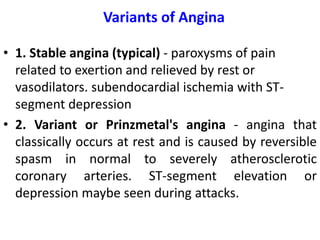 Variants of Angina
• 1. Stable angina (typical) - paroxysms of pain
related to exertion and relieved by rest or
vasodilators. subendocardial ischemia with ST-
segment depression
• 2. Variant or Prinzmetal's angina - angina that
classically occurs at rest and is caused by reversible
spasm in normal to severely atherosclerotic
coronary arteries. ST-segment elevation or
depression maybe seen during attacks.
 