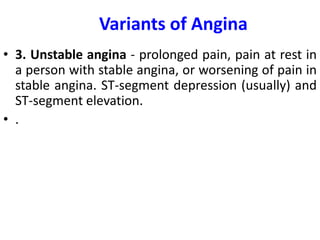 Variants of Angina
• 3. Unstable angina - prolonged pain, pain at rest in
a person with stable angina, or worsening of pain in
stable angina. ST-segment depression (usually) and
ST-segment elevation.
• .
 