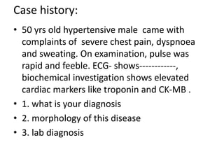 Case history:
• 50 yrs old hypertensive male came with
complaints of severe chest pain, dyspnoea
and sweating. On examination, pulse was
rapid and feeble. ECG- shows------------,
biochemical investigation shows elevated
cardiac markers like troponin and CK-MB .
• 1. what is your diagnosis
• 2. morphology of this disease
• 3. lab diagnosis
 