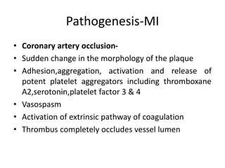 Pathogenesis-MI
• Coronary artery occlusion-
• Sudden change in the morphology of the plaque
• Adhesion,aggregation, activation and release of
potent platelet aggregators including thromboxane
A2,serotonin,platelet factor 3 & 4
• Vasospasm
• Activation of extrinsic pathway of coagulation
• Thrombus completely occludes vessel lumen
 
