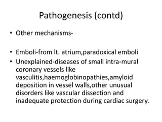 Pathogenesis (contd)
• Other mechanisms-
• Emboli-from lt. atrium,paradoxical emboli
• Unexplained-diseases of small intra-mural
coronary vessels like
vasculitis,haemoglobinopathies,amyloid
deposition in vessel walls,other unusual
disorders like vascular dissection and
inadequate protection during cardiac surgery.
 