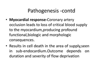 Pathogenesis -contd
• Myocardial response-Coronary artery
occlusion leads to loss of critical blood supply
to the myocardium,producing profound
functional,biologic and morphologic
consequences.
• Results in cell death in the area of supply,seen
in sub-endocardium.Outcome depends on
duration and severity of flow deprivation
 