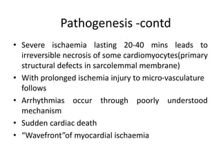 Pathogenesis -contd
• Severe ischaemia lasting 20-40 mins leads to
irreversible necrosis of some cardiomyocytes(primary
structural defects in sarcolemmal membrane)
• With prolonged ischemia injury to micro-vasculature
follows
• Arrhythmias occur through poorly understood
mechanism
• Sudden cardiac death
• “Wavefront”of myocardial ischaemia
 