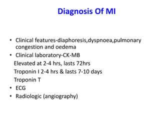 Diagnosis Of MI
• Clinical features-diaphoresis,dyspnoea,pulmonary
congestion and oedema
• Clinical laboratory-CK-MB
Elevated at 2-4 hrs, lasts 72hrs
Troponin I 2-4 hrs & lasts 7-10 days
Troponin T
• ECG
• Radiologic (angiography)
 