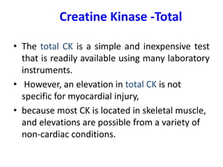 Creatine Kinase -Total
• The total CK is a simple and inexpensive test
that is readily available using many laboratory
instruments.
• However, an elevation in total CK is not
specific for myocardial injury,
• because most CK is located in skeletal muscle,
and elevations are possible from a variety of
non-cardiac conditions.
 