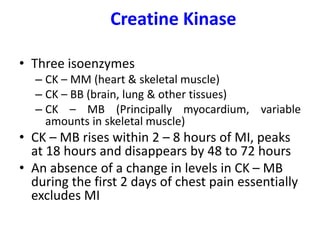 Creatine Kinase
• Three isoenzymes
– CK – MM (heart & skeletal muscle)
– CK – BB (brain, lung & other tissues)
– CK – MB (Principally myocardium, variable
amounts in skeletal muscle)
• CK – MB rises within 2 – 8 hours of MI, peaks
at 18 hours and disappears by 48 to 72 hours
• An absence of a change in levels in CK – MB
during the first 2 days of chest pain essentially
excludes MI
 