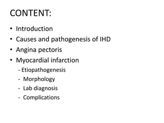 CONTENT:
• Introduction
• Causes and pathogenesis of IHD
• Angina pectoris
• Myocardial infarction
- Etiopathogenesis
- Morphology
- Lab diagnosis
- Complications
 