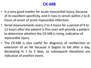 CK-MB
• Is a very good marker for acute myocardial injury, because
of its excellent specificity, and it rises in serum within 2 to 8
hours of onset of acute myocardial infarction.
• Serial measurements every 2 to 4 hours for a period of 9 to
12 hours after the patient is first seen will provide a pattern
to determine whether the CK-MB is rising, indicative of
myocardial injury.
• The CK-MB is also useful for diagnosis of reinfarction or
extension of an MI because it begins to fall after a day,
dissipating in 1 to 3 days, so subsequent elevations are
indicative of another event.
 