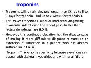 Troponins
• Troponins will remain elevated longer than CK--up to 5 to
9 days for troponin I and up to 2 weeks for troponin T.
• This makes troponins a superior marker for diagnosing
myocardial infarction in the recent past--better than
lactate dehydrogenase (LDH).
• However, this continued elevation has the disadvantage
of making it more difficult to diagnose reinfarction or
extension of infarction in a patient who has already
suffered an initial MI.
• Troponin T lacks some specificity because elevations can
appear with skeletal myopathies and with renal failure.
 