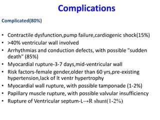 Complications
Complicated(80%)
• Contractile dysfunction,pump failure,cardiogenic shock(15%)
• >40% ventricular wall involved
• Arrhythmias and conduction defects, with possible "sudden
death" (85%)
• Myocardial rupture-3-7 days,mid-ventricular wall
• Risk factors-female gender,older than 60 yrs,pre-existing
hypertension,lack of lt ventr hypertrophy
• Myocardial wall rupture, with possible tamponade (1-2%)
• Papillary muscle rupture, with possible valvular insufficiency
• Rupture of Ventricular septum-L→R shunt(1-2%)
 