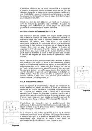 L`emphase défensive est de savoir reconnaître la situation et
d`adapter la pression (haute ou basse) ainsi que de faire la
sélection de garder le ballon ou de contre-attaquer rapidement
une fois le ballon gagné. En insistant sur la lecture du jeu par
les attaquants, le bloc défensif pourra réagir de la bonne façon
pour récupérer le ballon.
Il est important de bien observer un match de l`adversaire
dans la mesure du possible, ceci permettra d`ajuster la
stratégie pour déterminer de quelle façon les attaquants
joueront et comment le reste du bloc défendra.
Positionnement des défenseurs — 5 v. 6
Les défenseurs dans ce système sont alignés et être compact
est un facteur essentiel de cette ligne défensive. Environ 35
mètres de large pour toute la ligne et 8 mètres entre chaque
défenseur. Ils doivent tenir cette ligne à une distance
raisonnable de la ligne des milieux de terrain, une position qui
empêchera d`être battu en profondeur ou en diagonal par la
vitesse. Ceci varie un peu d`une équipe à l`autre et
dépendant de l`adversaire. L`arrière latéral au côté opposé
peut être un peu plus avancé que les autres défenseurs. Ceci
peut aider la défensive à jouer le hors-jeu lors des courses
d`attaque en diagonal en ayant moins de défenseurs à faire
monter.
Pour s`assurer du bon positionnement des 4 arrières, le ballon
est déplacée d`un côté à l`autre et les défenseurs doivent
réagir en conséquence. Pendant ce temps, le demi défensif se
positionnera pour forcer l`adversaire à se diriger d`un côté ou
de l`autre et ainsi permettre aux défenseurs de bien anticiper
la prochaine action. Les défenseurs doivent être positionner
derrière le ballon et doivent voir l`adversaire et le ballon en
même temps. Plus le ballon pénètre la défensive, plus il
devient difficile d`être dans une position pour intervenir
défensivement. (Voir Diagramme 5).
8 v. 8 avec contre-attaque
Dans ce segment d`entraînement, l`équipe en possession du
ballon démarre du milieu de terrain et tente de pénétrer la
défensive. Au départ, ils devront compléter 5 passes avant le
tir. L`équipe qui attaque place 5 demis et 2 attaquants
pendant que l`équipe en défensive présente 4 arrières et 4
demis. Cette dernière équipe tentera de contre-attaquer vers
l`un ou l`autre des deux buts placés sur les côtés au bout du
terrain qui sera élargi et allongé (70 mètres par 50 mètres).
L`entraîneur se concentre sur le positionnement des
défenseurs et demis qui forment le bloc équipe et insiste sur
rester compact et sur la pression du ballon. « Laissez-les aller
autour mais pas à travers vous”.
Si la pression sur le porteur est bonne et que les 4 arrières
sont bien positionnés et en équilibre, ceux-ci peuvent utiliser
l`arme du hors-jeu. Si le porteur n`est pas cadré, le bloc doit
redescendre pour empêcher le ballon d`être jouer en
profondeur derrière la défensive. (Voir Diagramme 6).
 