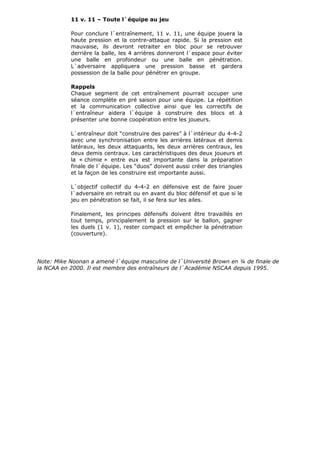 11 v. 11 – Toute l`équipe au jeu
Pour conclure l`entraînement, 11 v. 11, une équipe jouera la
haute pression et la contre-attaque rapide. Si la pression est
mauvaise, ils devront retraiter en bloc pour se retrouver
derrière la balle, les 4 arrières donneront l`espace pour éviter
une balle en profondeur ou une balle en pénétration.
L`adversaire appliquera une pression basse et gardera
possession de la balle pour pénétrer en groupe.
Rappels
Chaque segment de cet entraînement pourrait occuper une
séance complète en pré saison pour une équipe. La répétition
et la communication collective ainsi que les correctifs de
l`entraîneur aidera l`équipe à construire des blocs et à
présenter une bonne coopération entre les joueurs.
L`entraîneur doit “construire des paires” à l`intérieur du 4-4-2
avec une synchronisation entre les arrières latéraux et demis
latéraux, les deux attaquants, les deux arrières centraux, les
deux demis centraux. Les caractéristiques des deux joueurs et
la « chimie » entre eux est importante dans la préparation
finale de l`équipe. Les “duos” doivent aussi créer des triangles
et la façon de les construire est importante aussi.
L`objectif collectif du 4-4-2 en défensive est de faire jouer
l`adversaire en retrait ou en avant du bloc défensif et que si le
jeu en pénétration se fait, il se fera sur les ailes.
Finalement, les principes défensifs doivent être travaillés en
tout temps, principalement la pression sur le ballon, gagner
les duels (1 v. 1), rester compact et empêcher la pénétration
(couverture).
Note: Mike Noonan a amené l`équipe masculine de l`Université Brown en ¼ de finale de
la NCAA en 2000. Il est membre des entraîneurs de l`Académie NSCAA depuis 1995.
 