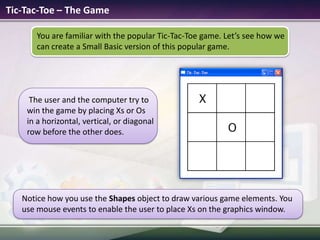 Tic-Tac-Toe – The GameYou are familiar with the popular Tic-Tac-Toe game. Let’s see how we can create a Small Basic version of this popular game.Notice how you use the Shapes object to draw various game elements. You use mouse events to enable the user to place Xs on the graphics window.The user and the computer try to win the game by placing Xs or Os in a horizontal, vertical, or diagonal row before the other does. 