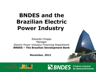 BNDES and the
  Brazilian Electric
  Power Industry
               Eduardo Chagas
                   Manager
Electric Power Industry Financing Department
BNDES – The Brazilian Development Bank


            November, 2012
 