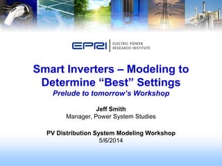Jeff Smith
Manager, Power System Studies
PV Distribution System Modeling Workshop
5/6/2014
Smart Inverters – Modeling to
Determine “Best” Settings
Prelude to tomorrow’s Workshop
 