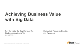 © 2015, Amazon Web Services, Inc. or its Affiliates. All rights reserved.
Roy Ben-Alta, Biz Dev Manager for
Big Data Analytics, AWS
2/24/2016
Achieving Business Value
with Big Data
Matt Aslett, Research Director,
451 Research
 