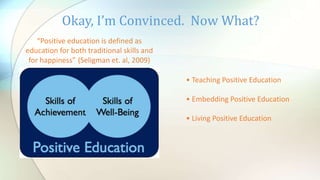Okay, I’m Convinced. Now What?
“Positive education is defined as
education for both traditional skills and
for happiness” (Seligman et. al, 2009)
• Teaching Positive Education
• Embedding Positive Education
• Living Positive Education
 