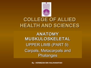 COLLEGE OF ALLIEDCOLLEGE OF ALLIED
HEALTH AND SCIENCESHEALTH AND SCIENCES
ANATOMYANATOMY
MUSKULOSKELETALMUSKULOSKELETAL
UPPER LIMB (PART 5)UPPER LIMB (PART 5)
Carpals, Metacarpals andCarpals, Metacarpals and
PhalangesPhalanges
By : HERMIZAN BIN HALIHANAFIAH
 