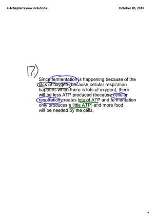 4.4chapterreview.notebook                                 October05,2012




                   Sincefermentationishappeningbecauseofthe
                   lackofoxygen(becausecellularrespiration
                   happenswhenthereislotsofoxygen),there
                   willbelessATPproduced(becausecellular
                   respirationcreateslotsofATPandfermentation
                   onlyproducesalittleATP)andmorefood
                   willbeneededbythecells.




                                                                             7
 
