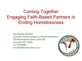 Coming Together Engaging Faith-Based Partners in Ending Homelessness Kay Moshier McDivitt Lancaster County Coalition to End Homelessness 610 North Queen Street, Suite 610 Lancaster, PA  17603 717-735-8485 [email_address] 