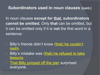 Subordinators used in noun clauses (cont.)
In noun clauses except for that, subordinators
cannot be omitted. Only that can be omitted, but
it can be omitted only if it is not the first word in a
sentence:
 Billy’s friends didn’t know (that) he couldn’t
swim.
 Billy’s mistake was (that) he refused to take
lessons.
 That Billy jumped off the pier surprised
everyone.
 