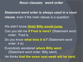 Noun clauses: word order
Statement word order is always used in a noun
clause, even if the main clause is a question:
We didn’t know (that) Billy would jump.
Can you tell me if Fred is here? (Statement word
order: Fred is
Do you know what time it is? (Statement word
order: it is)
Everybody wondered where Billy went.
(Statement word order: Billy went)
He thinks that the exam next week will be hard. .
 
