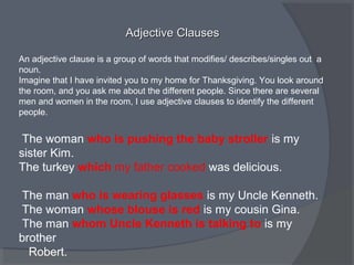 Adjective ClausesAdjective Clauses
An adjective clause is a group of words that modifies/ describes/singles out a
noun.
Imagine that I have invited you to my home for Thanksgiving. You look around
the room, and you ask me about the different people. Since there are several
men and women in the room, I use adjective clauses to identify the different
people.
The woman who is pushing the baby stroller is my
sister Kim.
The turkey which my father cooked was delicious.
The man who is wearing glasses is my Uncle Kenneth.
The woman whose blouse is red is my cousin Gina.
The man whom Uncle Kenneth is talking to is my
brother
Robert.
 