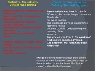 Restrictive / Nonrestrictive
Defining / Non defining
Adjective clauses are used to provide
information
about a noun. This information can
either define
something (defining /restrictive
clause), or provide
unnecessary, but interesting, added
information
(non-defining / non restrictive
clause).
Adjective clauses are used to identify
(modify,
specify, single out, describe, explain)
a word or a
phrase in a sentence.
Restrictive / Nonrestrictive
Defining / Non defining (cont.)
I have a friend who lives in Cancún.
Of course, this means that you have other
friends who do
not live in Cancún.
The information provided in a defining /
restrictive relative
clause is crucial in understanding the
meaning of the
sentence.
The woman who lives in the apartment
next to mine has been arrested.
The document that I need has been
misplaced.
NOTE: In defining relative clauses there are no
commas as the information cannot be omitted as
the antecedent (noun that is modified by the
clause) is identified by the clause.
 