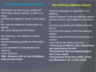 Non defining adjective clauses
Sometimes we want to give additional
information about a person, a place or a
thing
and then an adjective clause is also used.
In
this case the adjective clause does not
specify
but gives additional information.
Non-defining / non restrictive relative
clauses
provide interesting additional information
which
is not essential to understanding the
meaning
of the sentence.
•Mrs. Jackson, who is very intelligent,
lives on the corner.
Non defining adjective clauses
Correct punctuation is essential in non-
defining
relative clauses. If the non-defining relative
clause occurs in the middle of a sentence,
a
comma is put before the relative pronoun
and at
the end of the clause. If the non-defining
relative
clause occurs at the end of a sentence, a
comma
is put before the relative pronoun.
•I love to go to Mexico City, where there
are many places to visit.
•The perfume that my boyfriend gave
me is very sweet.
•The perfume W by Perry Ellis, which
my friend gave me, is very sweet.
 