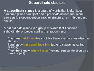 Subordinate clauses
A subordinate clause is a group of words that looks like a
sentence (it has a subject and a predicate) but cannot stand
alone as it is dependent on another structure: an independent
clause.
A subordinate clause is a group of words that becomes
subordinate by preceding it with a subordinator
The man that I love does not live there anymore(an adjective
clause)
I am happy because I love him (adverb clause indicating
reason)
They don’t know whom I love (nominal clause, function as a
direct object)
 
