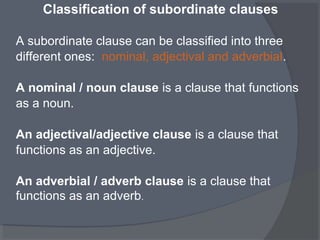Classification of subordinate clauses
A subordinate clause can be classified into three
different ones: nominal, adjectival and adverbial.
A nominal / noun clause is a clause that functions
as a noun.
An adjectival/adjective clause is a clause that
functions as an adjective.
An adverbial / adverb clause is a clause that
functions as an adverb.
 