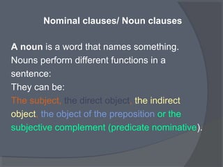 Nominal clauses/ Noun clauses
A noun is a word that names something.
Nouns perform different functions in a
sentence:
They can be:
The subject, the direct object, the indirect
object, the object of the preposition or the
subjective complement (predicate nominative).
 