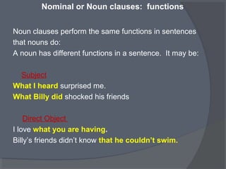 Nominal or Noun clauses: functions
Noun clauses perform the same functions in sentences
that nouns do:
A noun has different functions in a sentence. It may be:
Subject
What I heard surprised me.
What Billy did shocked his friends
Direct Object
I love what you are having.
Billy’s friends didn’t know that he couldn’t swim.
 