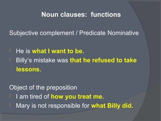 Noun clauses: functions
Subjective complement / Predicate Nominative
 He is what I want to be.
 Billy’s mistake was that he refused to take
lessons.
Object of the preposition
 I am tired of how you treat me.
 Mary is not responsible for what Billy did.
 