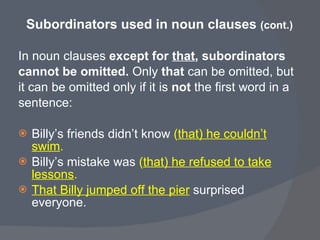 Subordinators used in noun clauses  (cont.) In noun clauses  except for  that , subordinators  cannot be omitted.  Only  that  can be omitted, but  it can be omitted only if it is  not  the first word in a  sentence:  Billy’s friends didn’t know  ( that) he couldn’t swim . Billy’s mistake was  ( that) he refused to take lessons . That Billy jumped off the pier   surprised everyone.  
