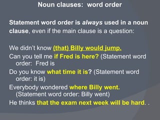 Noun clauses:  word order Statement word order is  always  used in a noun  clause , even if the main clause is a question:  We didn’t know  (that) Billy would jump. Can you tell me  if Fred is here?   (Statement word order:  Fred is Do you know  what time it is ?  (Statement word order: it is)  Everybody wondered  where Billy went.   (Statement word order: Billy went)  He thinks  that the exam next week will be hard . .  