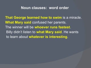 Noun clauses:  word order  That George learned how to swim   is a miracle.  What Mary said  confused her parents.  The winner will be  whoever runs fastest . Billy didn’t listen to  what Mary said . He wants  to learn about  whatever is interesting . 