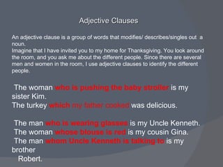 Adjective Clauses  An adjective clause is a group of words that modifies/ describes/singles out  a noun. Imagine that I have invited you to my home for Thanksgiving. You look around the room, and you ask me about the different people. Since there are several men and women in the room, I use adjective clauses to identify the different people. The woman  who is pushing the baby stroller   is my sister Kim. The turkey  which  my father cooked  was delicious. The man  who is wearing glasses   is my Uncle Kenneth. The woman  whose blouse is red   is my cousin Gina. The man  whom Uncle Kenneth is talking to   is my brother  Robert. 
