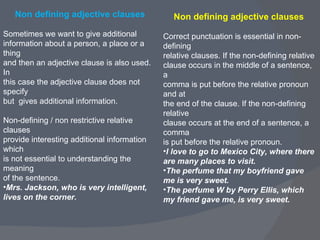 Non defining adjective clauses Sometimes we want to give additional  information about a person, a place or a thing  and then an adjective clause is also used.  In  this case the adjective clause does not specify  but  gives additional information.  Non-defining / non restrictive relative clauses  provide interesting additional information which  is not essential to understanding the meaning  of the sentence.  Mrs. Jackson, who is very intelligent, lives on the corner.   Non defining adjective clauses  Correct punctuation is essential in non-defining  relative clauses. If the non-defining relative  clause occurs in the middle of a sentence, a  comma is put before the relative pronoun and at  the end of the clause. If the non-defining relative  clause occurs at the end of a sentence, a comma  is put before the relative pronoun.  I love to go to Mexico City, where there are many places to visit. The perfume that my boyfriend gave me is very sweet. The perfume W by Perry Ellis, which my friend gave me, is very sweet. 